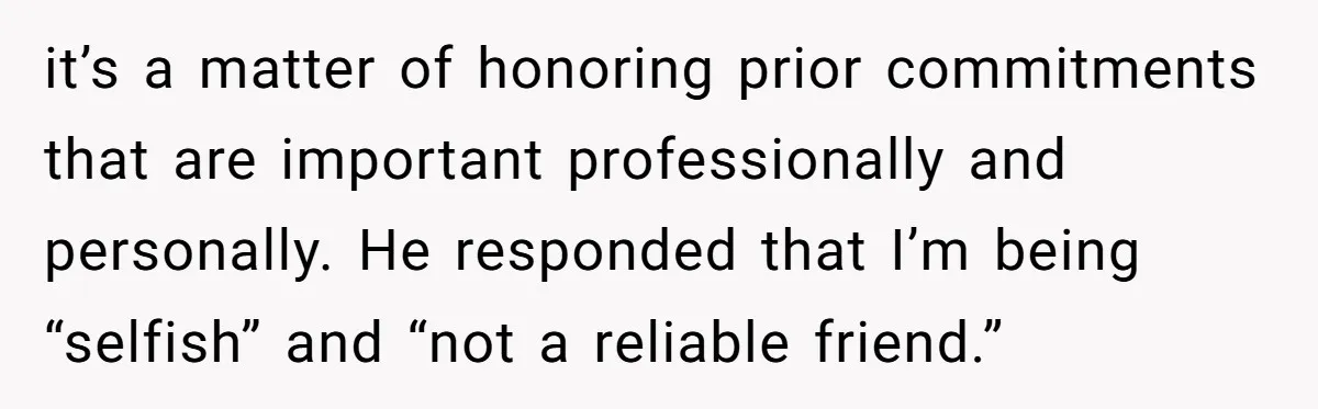 it’s a matter of honoring prior commitments that are important professionally and personally. He responded that I’m being “selfish” and “not a reliable friend.”