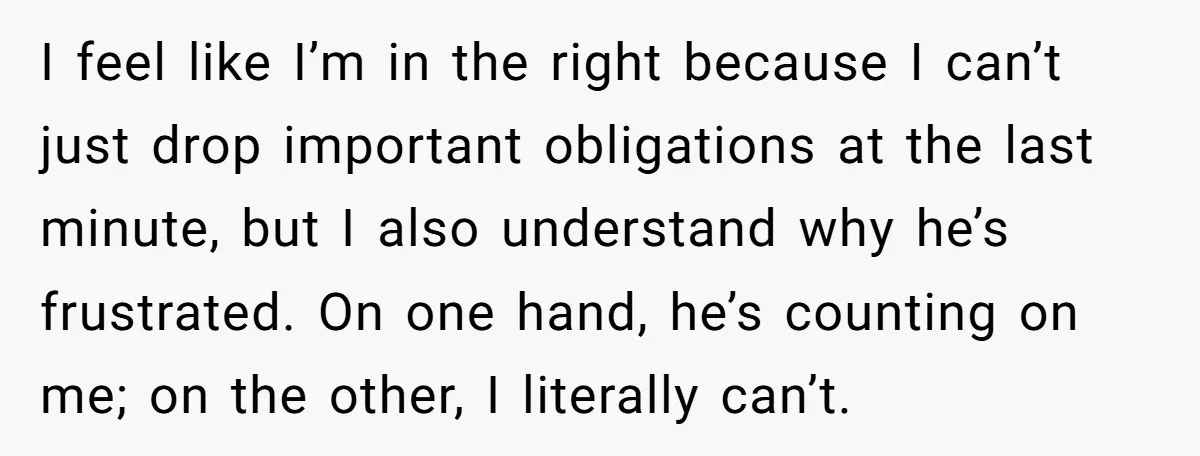 I feel like I’m in the right because I can’t just drop important obligations at the last minute, but I also understand why he’s frustrated. On one hand, he’s counting...