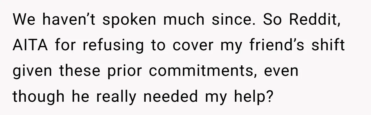 We haven’t spoken much since. So Reddit, AITA for refusing to cover my friend’s shift given these prior commitments, even though he really needed my help?