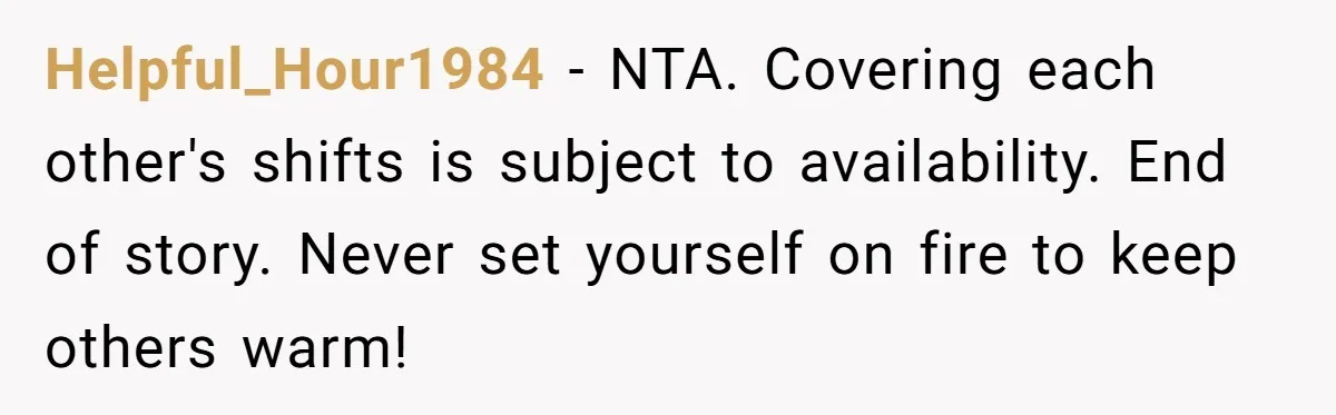 Helpful_Hour1984 − NTA. Covering each other's shifts is subject to availability. End of story. Never set yourself on fire to keep others warm!