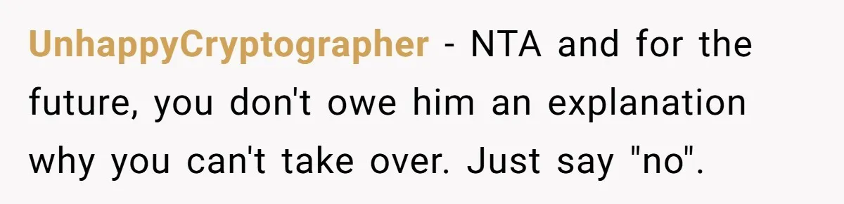UnhappyCryptographer − NTA and for the future, you don't owe him an explanation why you can't take over. Just say "no".