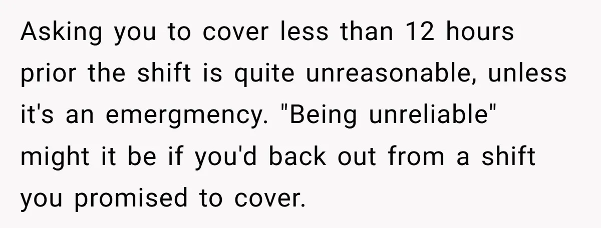 Asking you to cover less than 12 hours prior the shift is quite unreasonable, unless it's an emergmency. "Being unreliable" might it be if you'd back out from a shift...