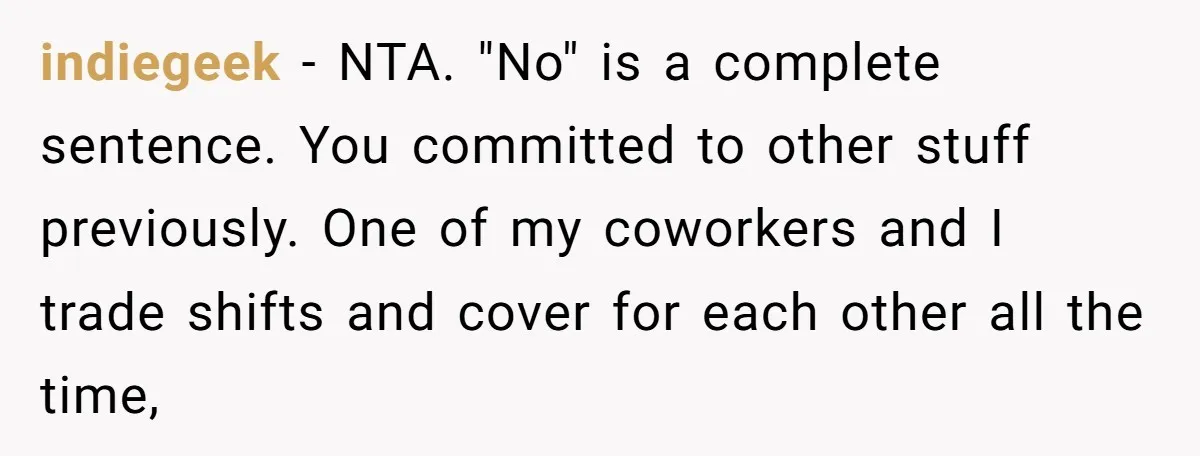 indiegeek − NTA. "No" is a complete sentence. You committed to other stuff previously. One of my coworkers and I trade shifts and cover for each other all the time,