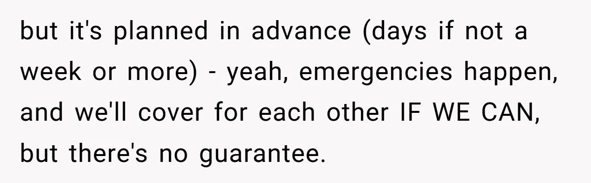 but it's planned in advance (days if not a week or more) - yeah, emergencies happen, and we'll cover for each other IF WE CAN, but there's no guarantee.