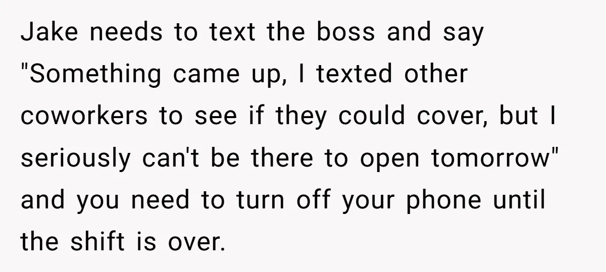 Jake needs to text the boss and say "Something came up, I texted other coworkers to see if they could cover, but I seriously can't be there to open tomorrow"...