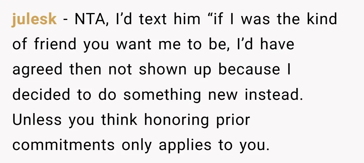 julesk − NTA, I’d text him “if I was the kind of friend you want me to be, I’d have agreed then not shown up because I decided to do...