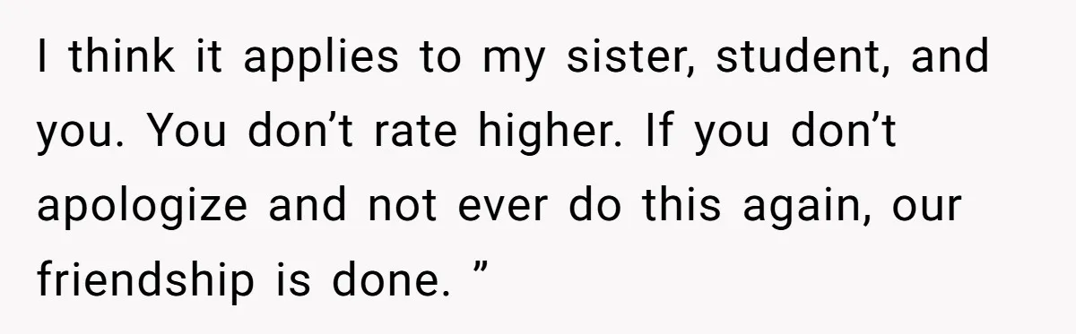 I think it applies to my sister, student, and you. You don’t rate higher. If you don’t apologize and not ever do this again, our friendship is done. ”
