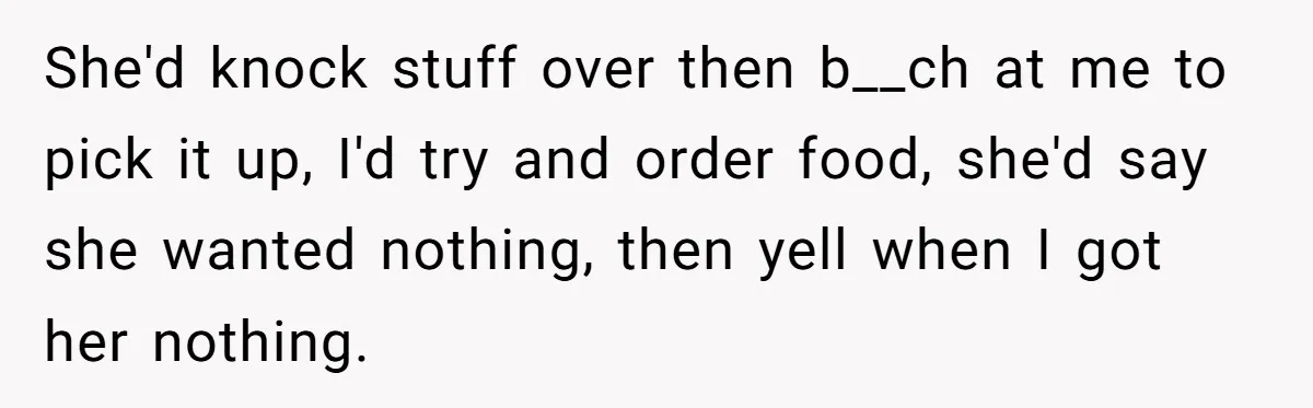 She'd knock stuff over then b__ch at me to pick it up, I'd try and order food, she'd say she wanted nothing, then yell when I got her nothing.