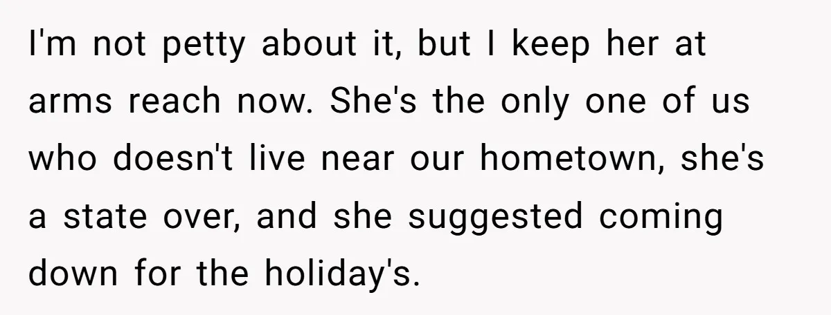 I'm not petty about it, but I keep her at arms reach now. She's the only one of us who doesn't live near our hometown, she's a state over, and...