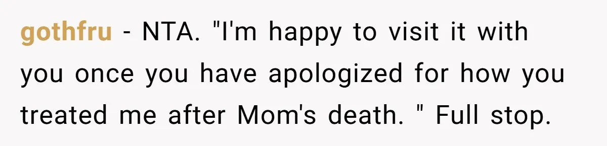 gothfru − NTA. "I'm happy to visit it with you once you have apologized for how you treated me after Mom's death. " Full stop.