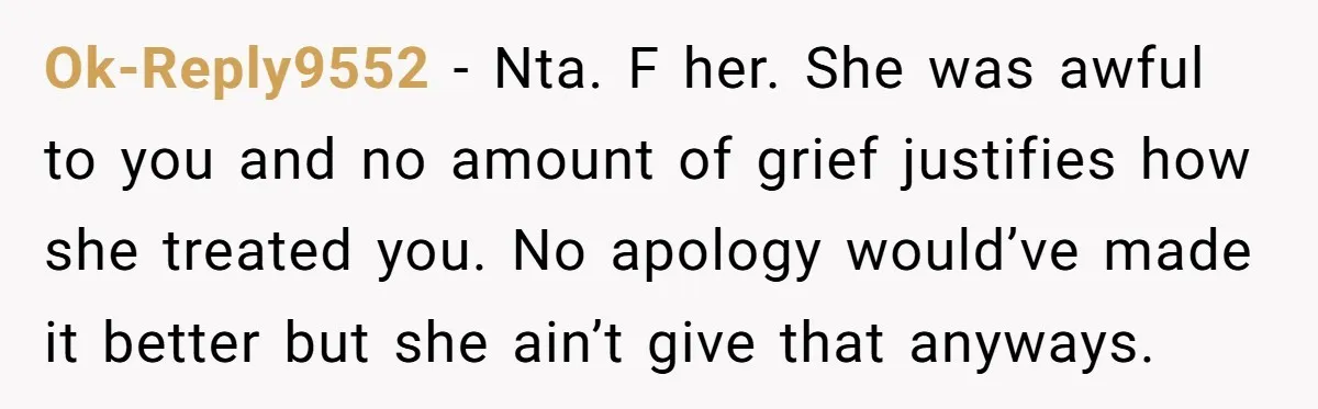 Ok-Reply9552 − Nta. F her. She was awful to you and no amount of grief justifies how she treated you. No apology would’ve made it better but she ain’t give...