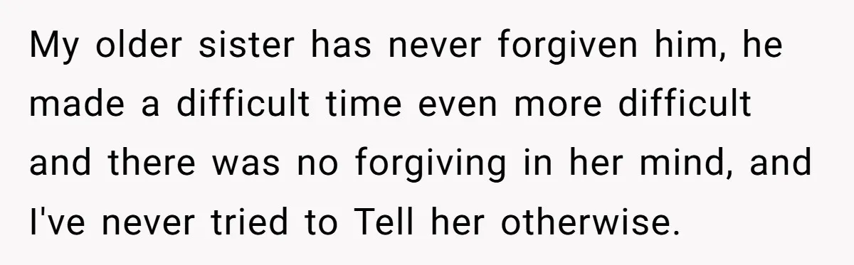 My older sister has never forgiven him, he made a difficult time even more difficult and there was no forgiving in her mind, and I've never tried to Tell her...