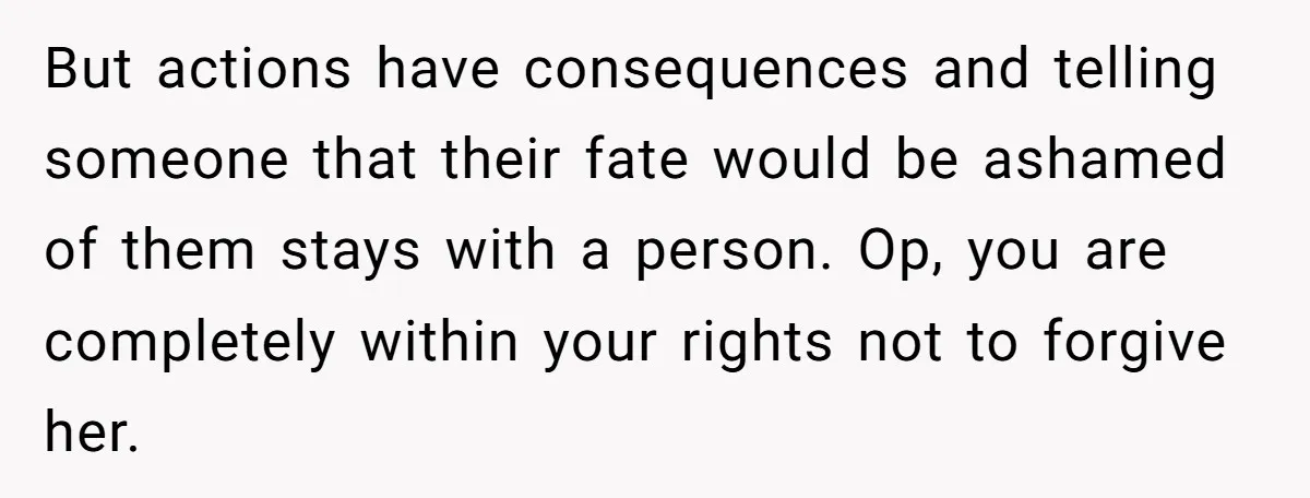 But actions have consequences and telling someone that their fate would be ashamed of them stays with a person. Op, you are completely within your rights not to forgive her.