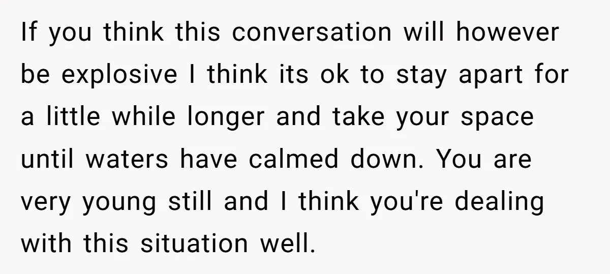 If you think this conversation will however be explosive I think its ok to stay apart for a little while longer and take your space until waters have calmed down....