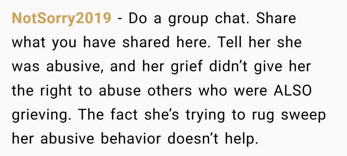 NotSorry2019 − Do a group chat. Share what you have shared here. Tell her she was abusive, and her grief didn’t give her the right to abuse others who were...