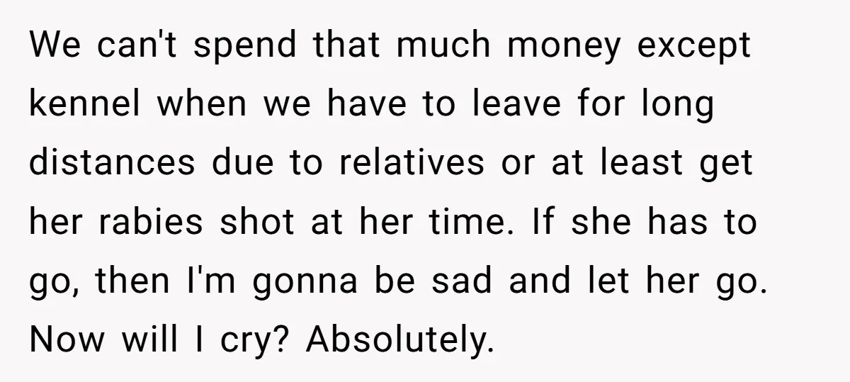 We can't spend that much money except kennel when we have to leave for long distances due to relatives or at least get her rabies shot at her time. If...
