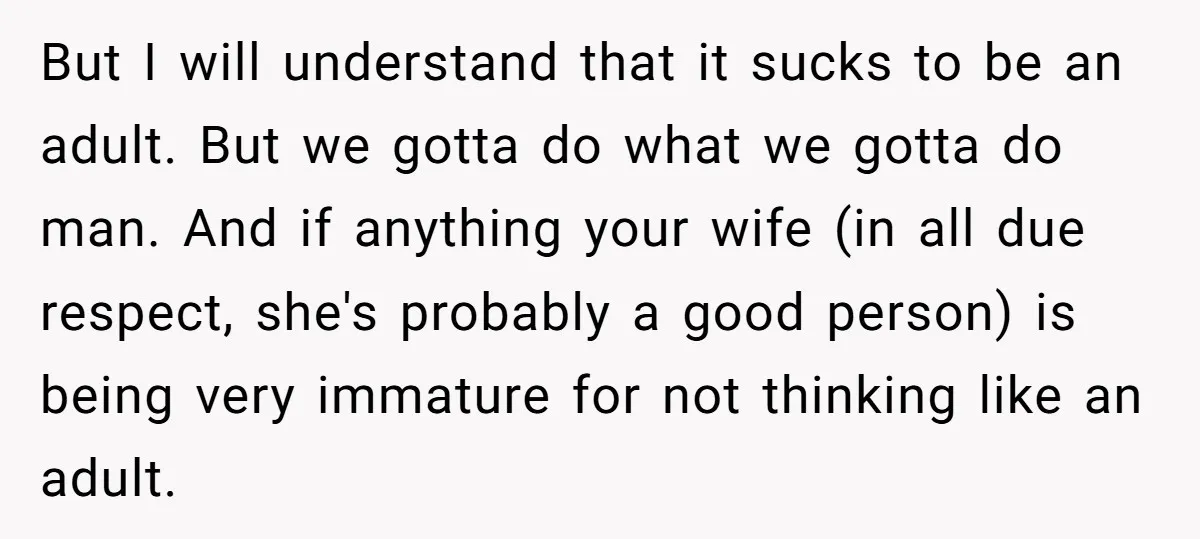 But I will understand that it sucks to be an adult. But we gotta do what we gotta do man. And if anything your wife (in all due respect, she's...