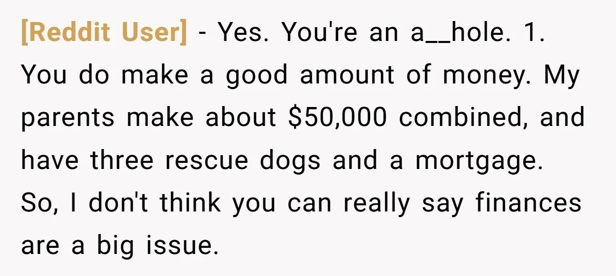 [Reddit User] - Yes. You're an a__hole. 1. You do make a good amount of money. My parents make about $50,000 combined, and have three rescue dogs and a mortgage....