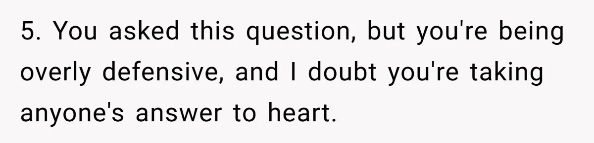5. You asked this question, but you're being overly defensive, and I doubt you're taking anyone's answer to heart.