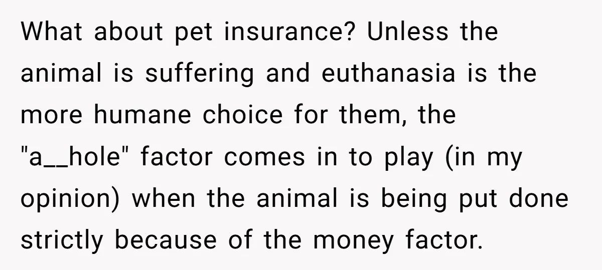 What about pet insurance? Unless the animal is suffering and euthanasia is the more humane choice for them, the "a__hole" factor comes in to play (in my opinion) when the...