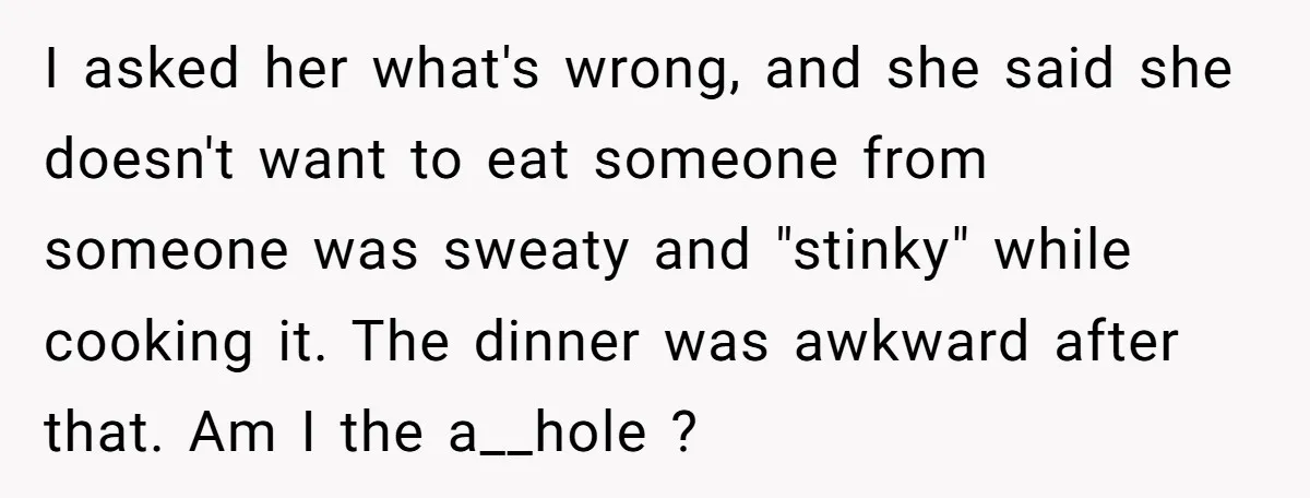 I asked her what's wrong, and she said she doesn't want to eat someone from someone was sweaty and "stinky" while cooking it. The dinner was awkward after that. Am...