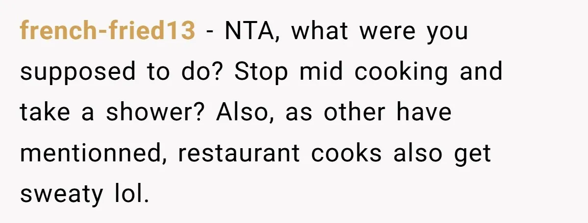 french-fried13 − NTA, what were you supposed to do? Stop mid cooking and take a shower? Also, as other have mentionned, restaurant cooks also get sweaty lol.