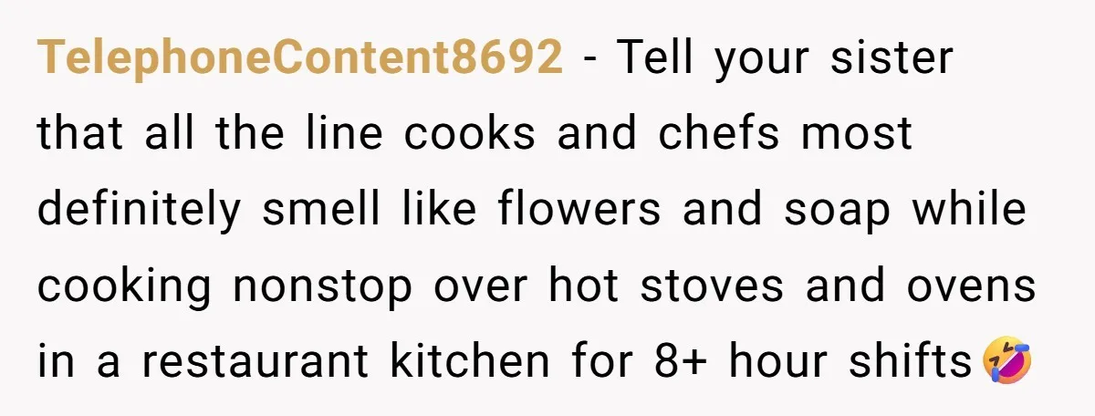 TelephoneContent8692 − Tell your sister that all the line cooks and chefs most definitely smell like flowers and soap while cooking nonstop over hot stoves and ovens in a restaurant...