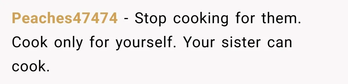 Peaches47474 − Stop cooking for them. Cook only for yourself. Your sister can cook.