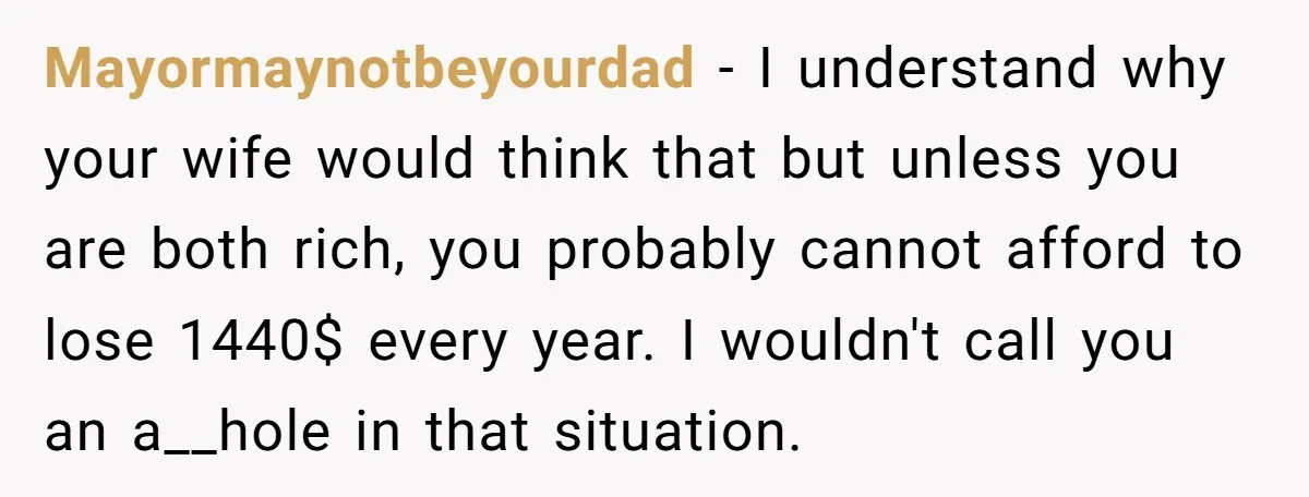 Mayormaynotbeyourdad - I understand why your wife would think that but unless you are both rich, you probably cannot afford to lose 1440$ every year. I wouldn't call you an...