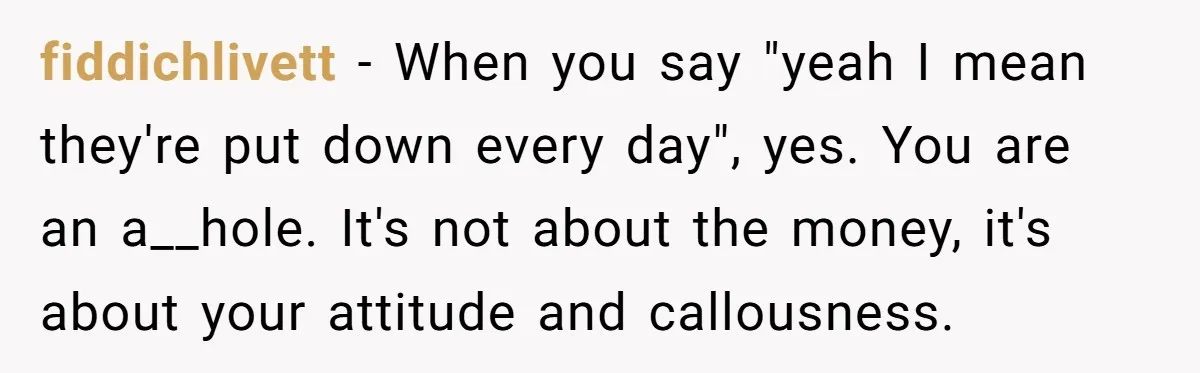fiddichlivett - When you say "yeah I mean they're put down every day", yes. You are an a__hole. It's not about the money, it's about your attitude and callousness.