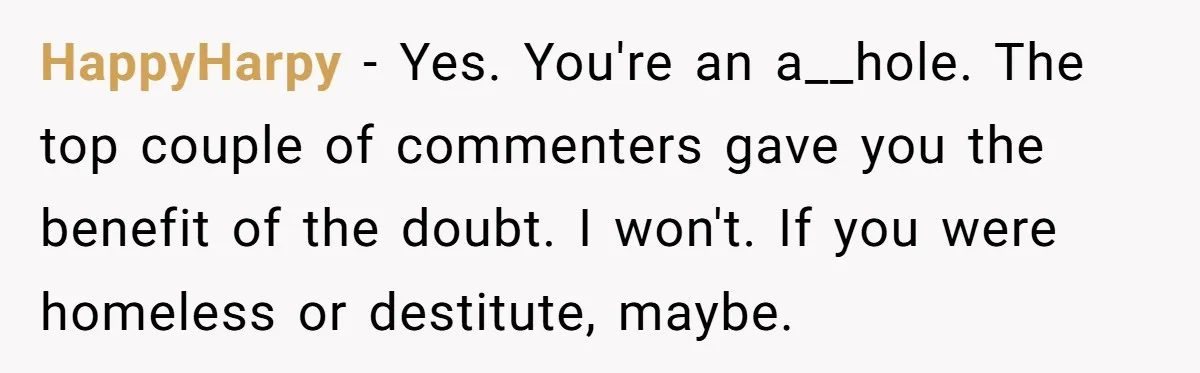 HappyHarpy - Yes. You're an a__hole. The top couple of commenters gave you the benefit of the doubt. I won't. If you were homeless or destitute, maybe.