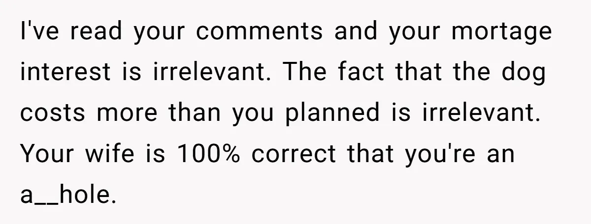 I've read your comments and your mortage interest is irrelevant. The fact that the dog costs more than you planned is irrelevant. Your wife is 100% correct that you're an...