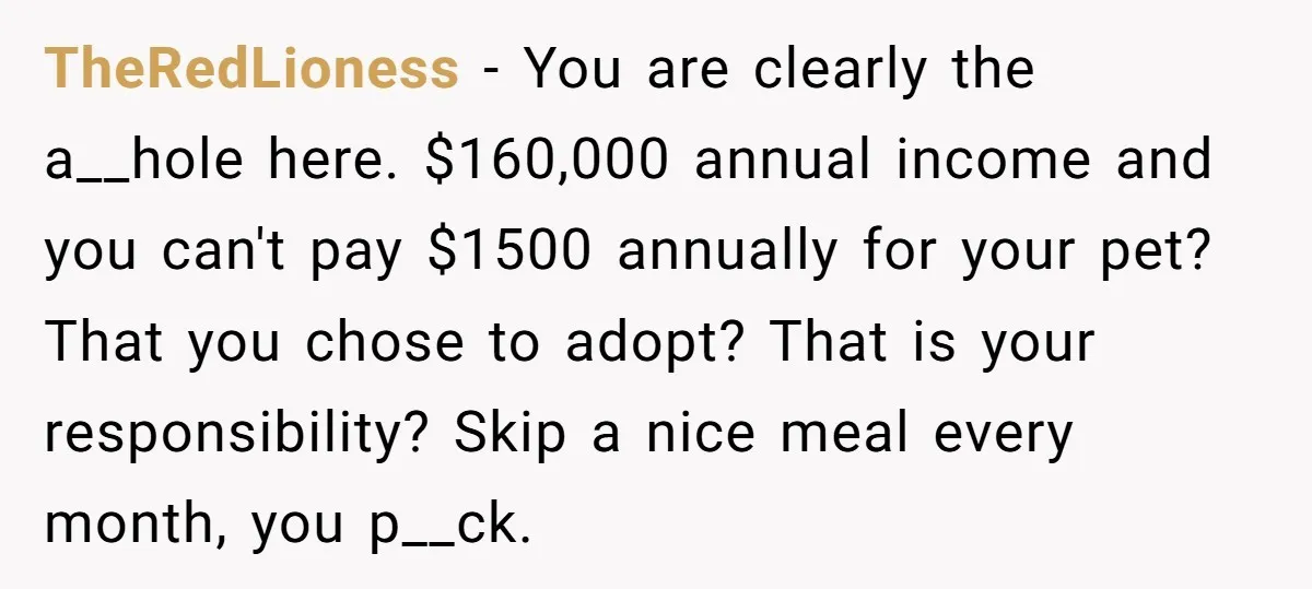 TheRedLioness - You are clearly the a__hole here. $160,000 annual income and you can't pay $1500 annually for your pet? That you chose to adopt? That is your responsibility? Skip...