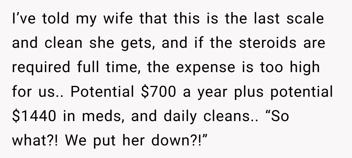 I’ve told my wife that this is the last scale and clean she gets, and if the steroids are required full time, the expense is too high for us.. Potential...