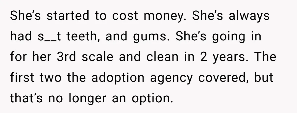 She’s started to cost money. She’s always had s__t teeth, and gums. She’s going in for her 3rd scale and clean in 2 years. The first two the adoption agency...
