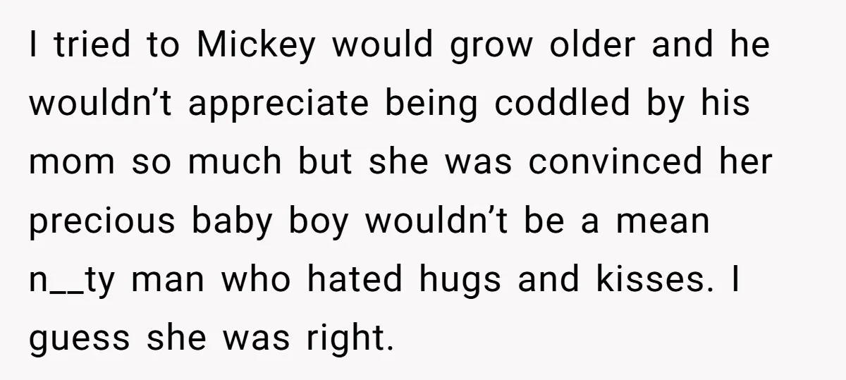 I tried to Mickey would grow older and he wouldn’t appreciate being coddled by his mom so much but she was convinced her precious baby boy wouldn’t be a mean...