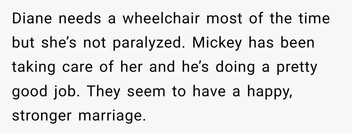 Diane needs a wheelchair most of the time but she’s not paralyzed. Mickey has been taking care of her and he’s doing a pretty good job. They seem to have...