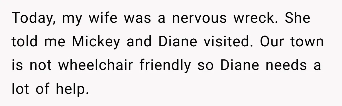 Today, my wife was a nervous wreck. She told me Mickey and Diane visited. Our town is not wheelchair friendly so Diane needs a lot of help.