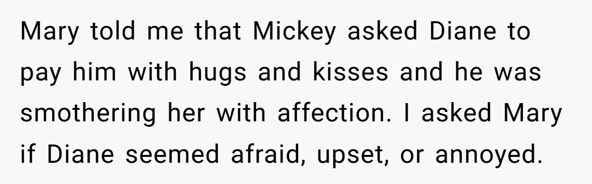 Mary told me that Mickey asked Diane to pay him with hugs and kisses and he was smothering her with affection. I asked Mary if Diane seemed afraid, upset, or...