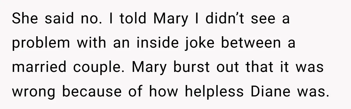 She said no. I told Mary I didn’t see a problem with an inside joke between a married couple. Mary burst out that it was wrong because of how helpless...