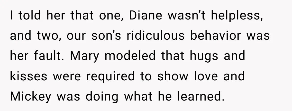 I told her that one, Diane wasn’t helpless, and two, our son’s ridiculous behavior was her fault. Mary modeled that hugs and kisses were required to show love and Mickey...
