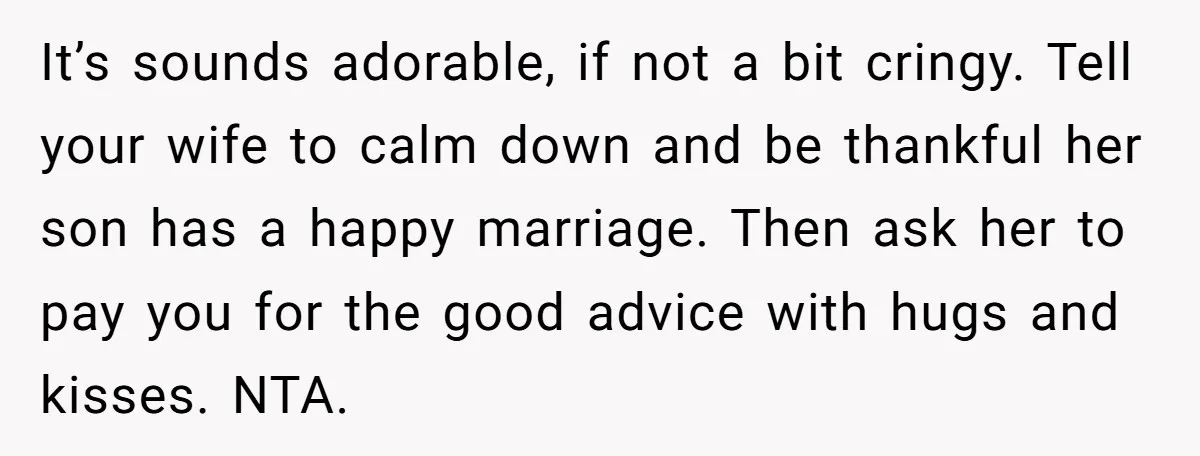 It’s sounds adorable, if not a bit cringy. Tell your wife to calm down and be thankful her son has a happy marriage. Then ask her to pay you for...