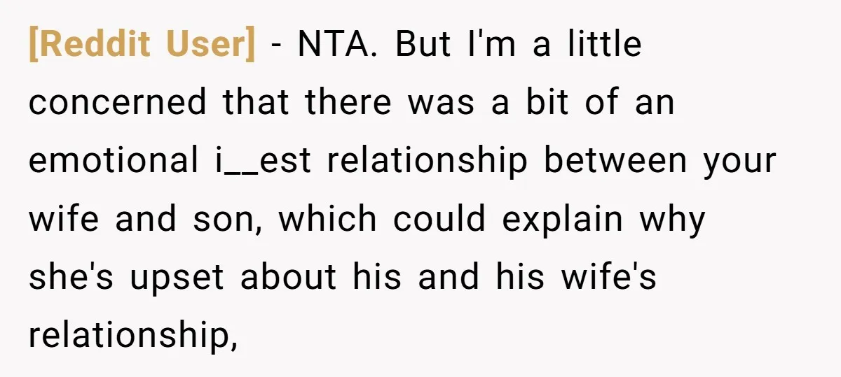 [Reddit User] − NTA. But I'm a little concerned that there was a bit of an emotional i__est relationship between your wife and son, which could explain why she's upset...