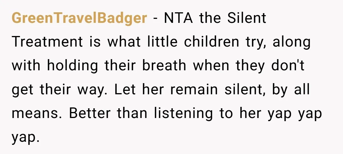 GreenTravelBadger − NTA the Silent Treatment is what little children try, along with holding their breath when they don't get their way. Let her remain silent, by all means. Better...