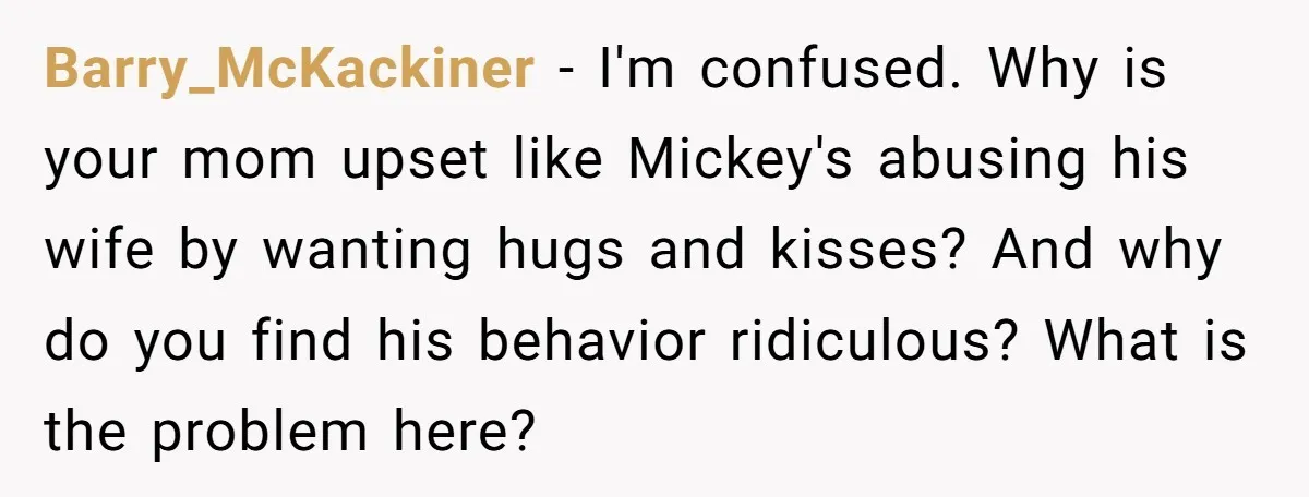 Barry_McKackiner − I'm confused. Why is your mom upset like Mickey's abusing his wife by wanting hugs and kisses? And why do you find his behavior ridiculous? What is the...
