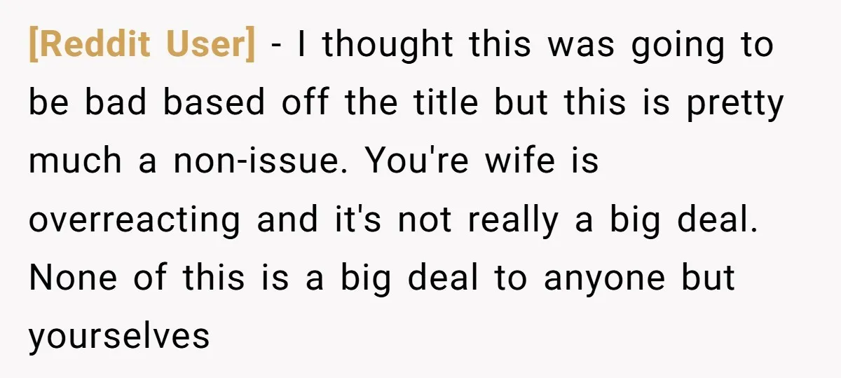 [Reddit User] − I thought this was going to be bad based off the title but this is pretty much a non-issue. You're wife is overreacting and it's not really...