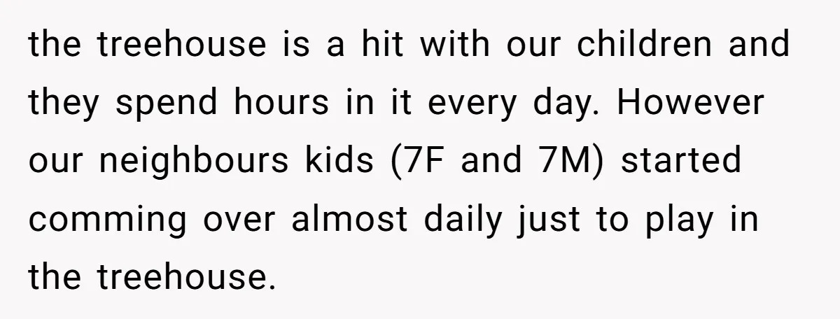 the treehouse is a hit with our children and they spend hours in it every day. However our neighbours kids (7F and 7M) started comming over almost daily just to...