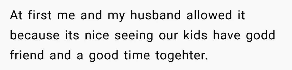 At first me and my husband allowed it because its nice seeing our kids have godd friend and a good time togehter.