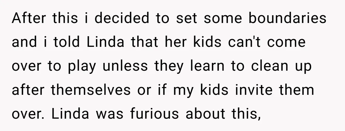 After this i decided to set some boundaries and i told Linda that her kids can't come over to play unless they learn to clean up after themselves or if...