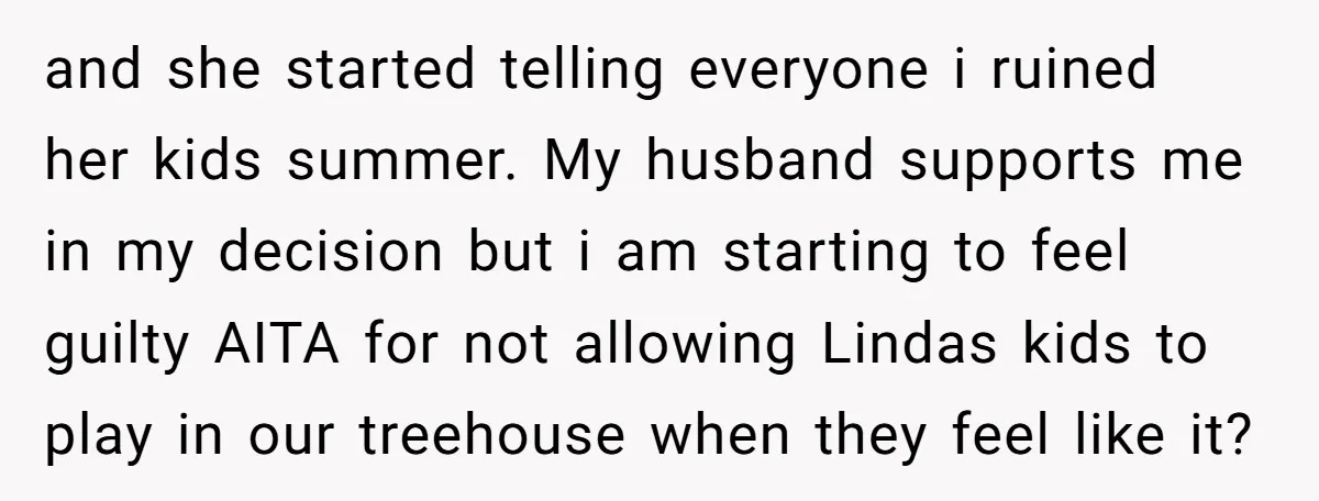 and she started telling everyone i ruined her kids summer. My husband supports me in my decision but i am starting to feel guilty AITA for not allowing Lindas kids...